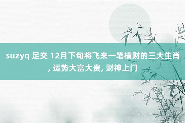 suzyq 足交 12月下旬将飞来一笔横财的三大生肖， 运势大富大贵， 财神上门