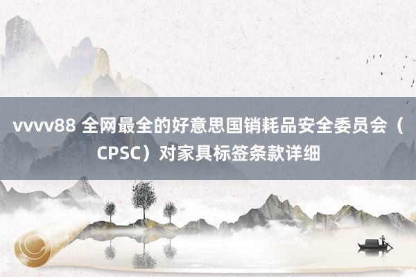 vvvv88 全网最全的好意思国销耗品安全委员会（CPSC）对家具标签条款详细