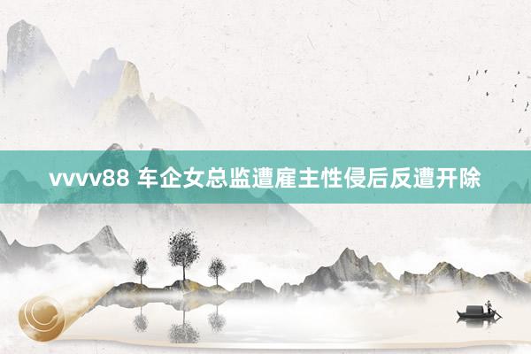 vvvv88 车企女总监遭雇主性侵后反遭开除