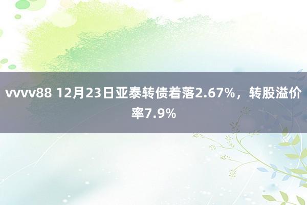 vvvv88 12月23日亚泰转债着落2.67%，转股溢价率7.9%