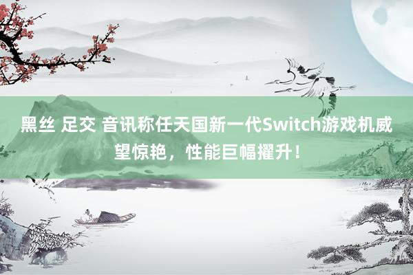 黑丝 足交 音讯称任天国新一代Switch游戏机威望惊艳，性能巨幅擢升！