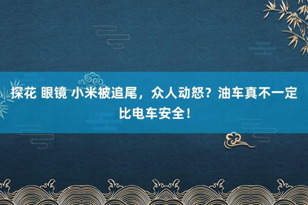 探花 眼镜 小米被追尾，众人动怒？油车真不一定比电车安全！