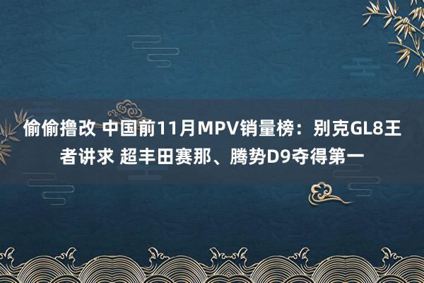 偷偷撸改 中国前11月MPV销量榜：别克GL8王者讲求 超丰田赛那、腾势D9夺得第一