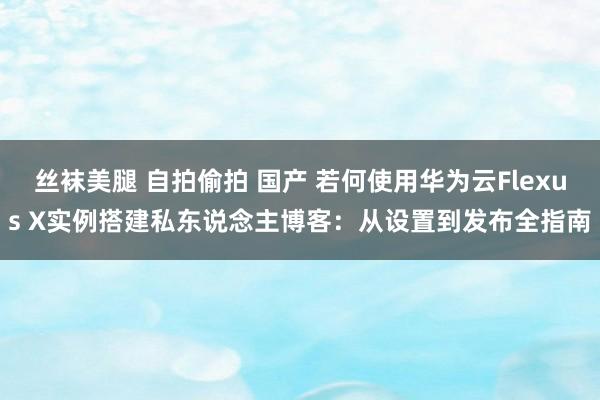 丝袜美腿 自拍偷拍 国产 若何使用华为云Flexus X实例搭建私东说念主博客：从设置到发布全指南