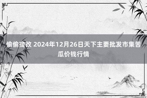 偷偷撸改 2024年12月26日天下主要批发市集苦瓜价钱行情