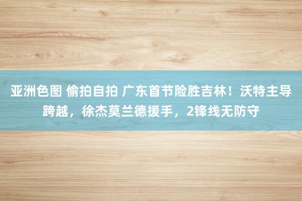 亚洲色图 偷拍自拍 广东首节险胜吉林！沃特主导跨越，徐杰莫兰德援手，2锋线无防守