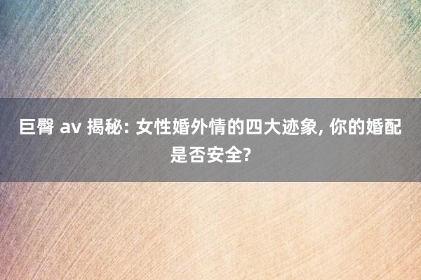 巨臀 av 揭秘: 女性婚外情的四大迹象， 你的婚配是否安全?