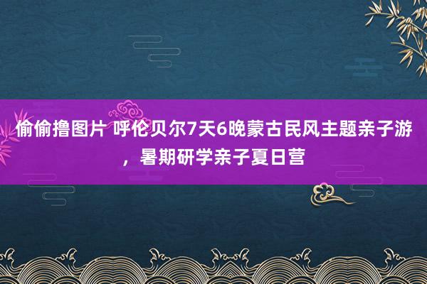 偷偷撸图片 呼伦贝尔7天6晚蒙古民风主题亲子游，暑期研学亲子夏日营