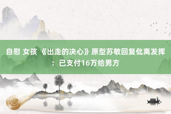 自慰 女孩 《出走的决心》原型苏敏回复仳离发挥：已支付16万给男方