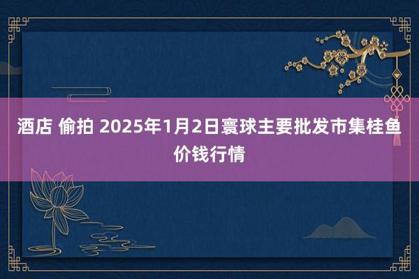 酒店 偷拍 2025年1月2日寰球主要批发市集桂鱼价钱行情