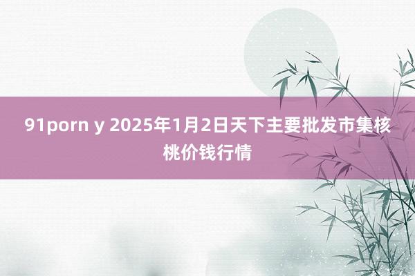 91porn y 2025年1月2日天下主要批发市集核桃价钱行情