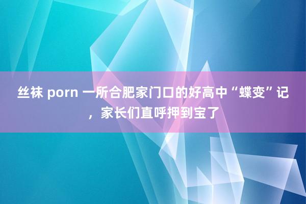 丝袜 porn 一所合肥家门口的好高中“蝶变”记，家长们直呼押到宝了