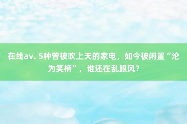 在线av. 5种曾被吹上天的家电，如今被闲置“沦为笑柄”，谁还在乱跟风？