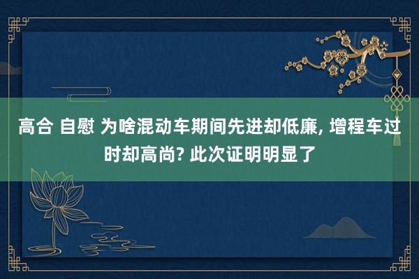 高合 自慰 为啥混动车期间先进却低廉， 增程车过时却高尚? 此次证明明显了