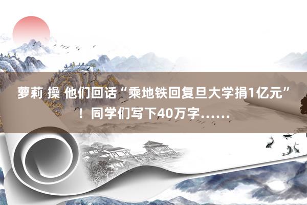 萝莉 操 他们回话“乘地铁回复旦大学捐1亿元”！同学们写下40万字……