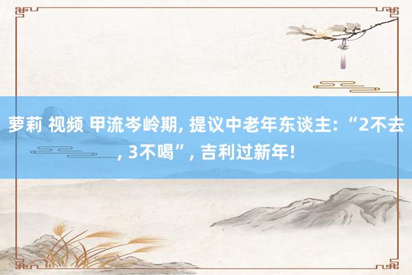 萝莉 视频 甲流岑岭期， 提议中老年东谈主: “2不去， 3不喝”， 吉利过新年!