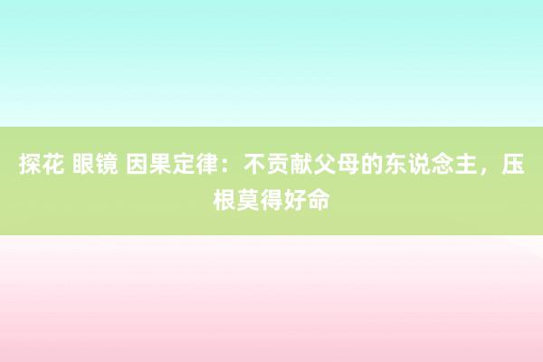 探花 眼镜 因果定律：不贡献父母的东说念主，压根莫得好命