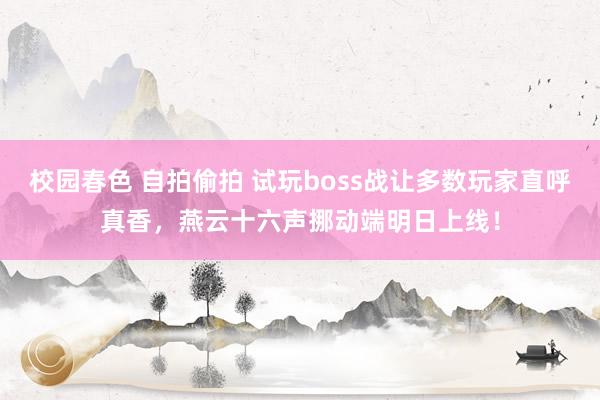 校园春色 自拍偷拍 试玩boss战让多数玩家直呼真香，燕云十六声挪动端明日上线！