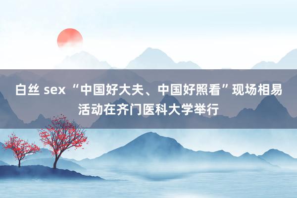 白丝 sex “中国好大夫、中国好照看”现场相易活动在齐门医科大学举行