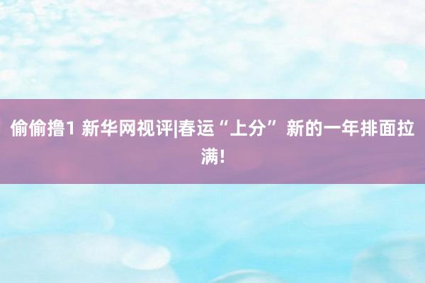 偷偷撸1 新华网视评|春运“上分” 新的一年排面拉满!