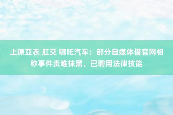 上原亞衣 肛交 哪吒汽车：部分自媒体借官网相称事件责难抹黑，已聘用法律技能