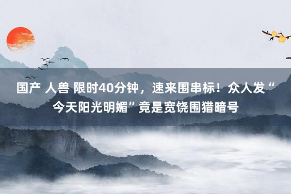 国产 人兽 限时40分钟，速来围串标！众人发“今天阳光明媚”竟是宽饶围猎暗号