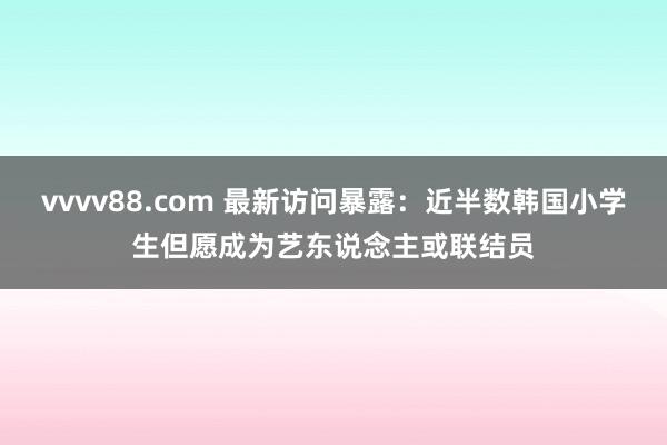 vvvv88.com 最新访问暴露：近半数韩国小学生但愿成为艺东说念主或联结员