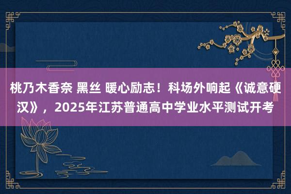 桃乃木香奈 黑丝 暖心励志！科场外响起《诚意硬汉》，2025年江苏普通高中学业水平测试开考