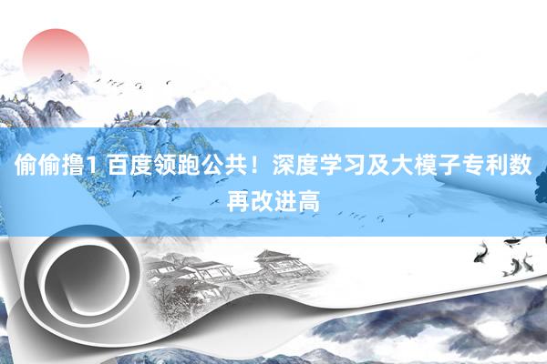 偷偷撸1 百度领跑公共！深度学习及大模子专利数再改进高