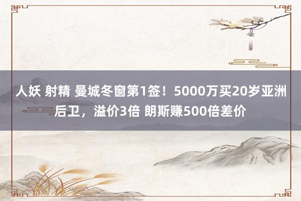 人妖 射精 曼城冬窗第1签！5000万买20岁亚洲后卫，溢价3倍 朗斯赚500倍差价