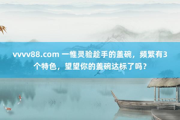 vvvv88.com 一惟灵验趁手的盖碗，频繁有3个特色，望望你的盖碗达标了吗？