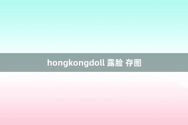 hongkongdoll 露脸 存图