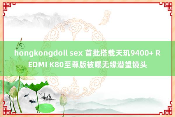 hongkongdoll sex 首批搭载天玑9400+ REDMI K80至尊版被曝无缘潜望镜头