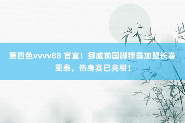 第四色vvvv88 官宣！挪威前国脚锋霸加盟长春亚泰，热身赛已亮相！