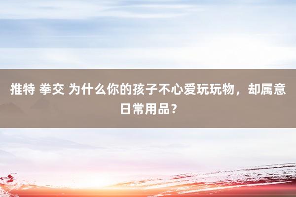 推特 拳交 为什么你的孩子不心爱玩玩物，却属意日常用品？