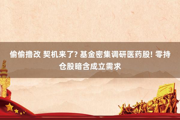 偷偷撸改 契机来了? 基金密集调研医药股! 零持仓股暗含成立需求