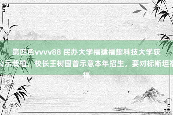 第四色vvvv88 民办大学福建福耀科技大学获公示栽植，校长王树国曾示意本年招生，要对标斯坦福