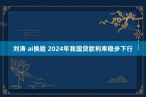 刘涛 ai换脸 2024年我国贷款利率稳步下行