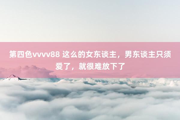 第四色vvvv88 这么的女东谈主，男东谈主只须爱了，就很难放下了