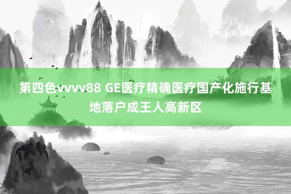 第四色vvvv88 GE医疗精确医疗国产化施行基地落户成王人高新区