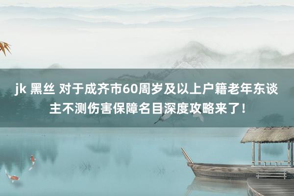 jk 黑丝 对于成齐市60周岁及以上户籍老年东谈主不测伤害保障名目深度攻略来了！