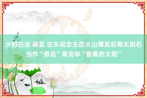 少妇白洁 麻豆 古东说念主在火山爆发后用太阳石当作“祭品”来完毕“昏黑的太阳”