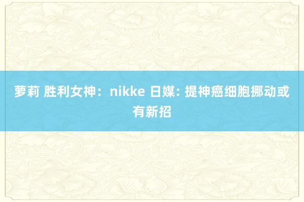 萝莉 胜利女神：nikke 日媒: 提神癌细胞挪动或有新招