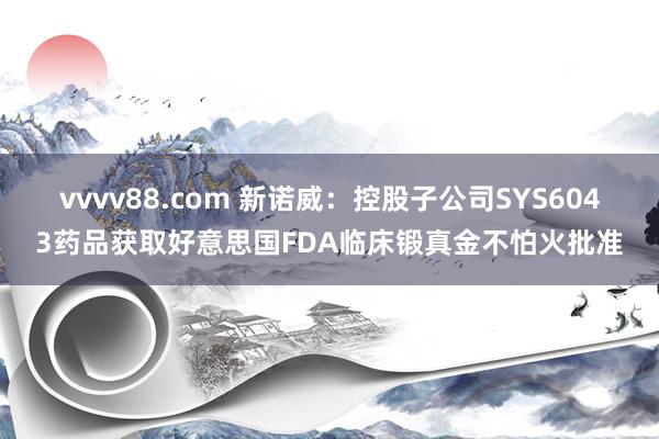 vvvv88.com 新诺威：控股子公司SYS6043药品获取好意思国FDA临床锻真金不怕火批准