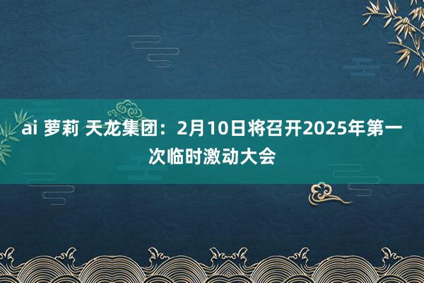 ai 萝莉 天龙集团：2月10日将召开2025年第一次临时激动大会