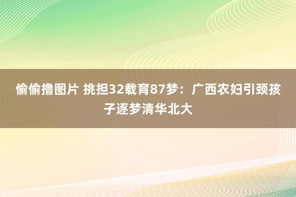 偷偷撸图片 挑担32载育87梦：广西农妇引颈孩子逐梦清华北大